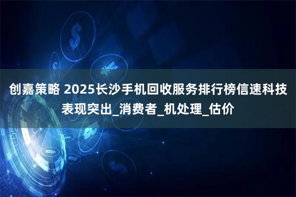 创嘉策略 2025长沙手机回收服务排行榜信速科技表现突出_消费者_机处理_估价