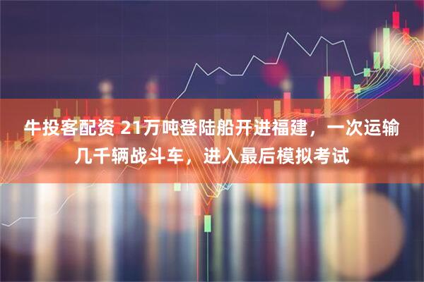 牛投客配资 21万吨登陆船开进福建，一次运输几千辆战斗车，进入最后模拟考试