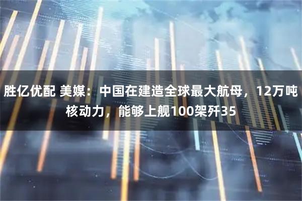 胜亿优配 美媒：中国在建造全球最大航母，12万吨核动力，能够上舰100架歼35