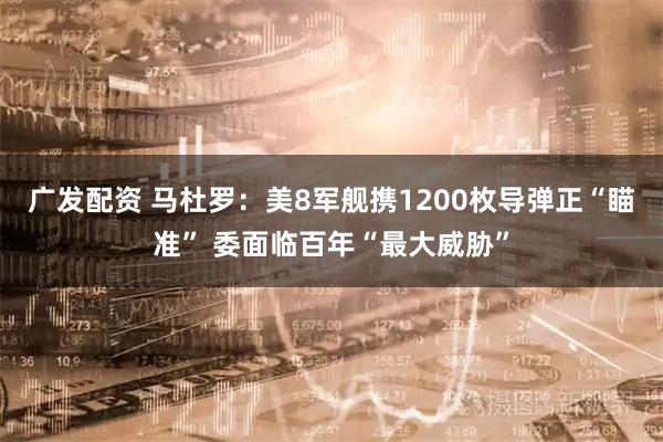 广发配资 马杜罗：美8军舰携1200枚导弹正“瞄准” 委面临百年“最大威胁”