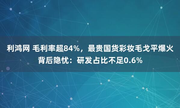 利鸿网 毛利率超84%，最贵国货彩妆毛戈平爆火背后隐忧：研发占比不足0.6%