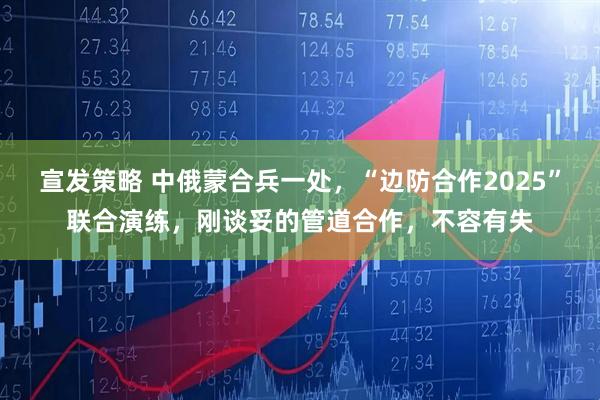 宣发策略 中俄蒙合兵一处，“边防合作2025”联合演练，刚谈妥的管道合作，不容有失