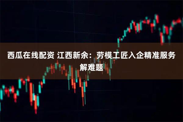 西瓜在线配资 江西新余：劳模工匠入企精准服务解难题