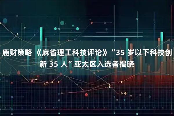 鹿财策略 《麻省理工科技评论》“35 岁以下科技创新 35 人”亚太区入选者揭晓