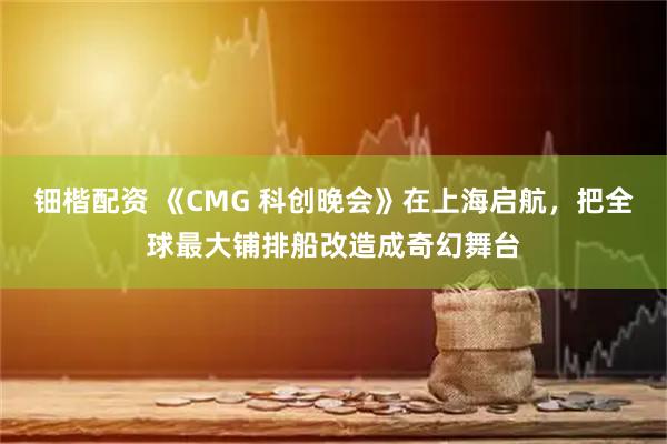 钿楷配资 《CMG 科创晚会》在上海启航，把全球最大铺排船改造成奇幻舞台