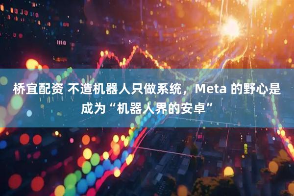 桥宜配资 不造机器人只做系统，Meta 的野心是成为“机器人界的安卓”