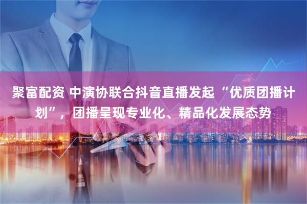 聚富配资 中演协联合抖音直播发起 “优质团播计划”，团播呈现专业化、精品化发展态势