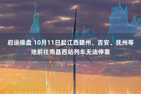 启运操盘 10月11日起江西赣州、吉安、抚州等地前往南昌西站列车无法停靠