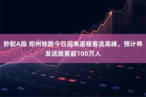 秒配A股 郑州铁路今日迎来返程客流高峰,预计将发送旅客超100万人