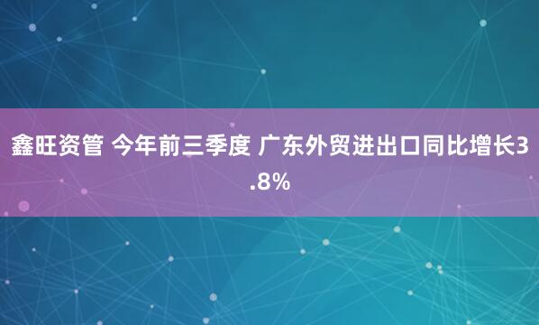 鑫旺资管 今年前三季度 广东外贸进出口同比增长3.8%