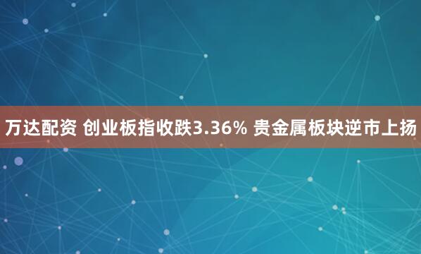 万达配资 创业板指收跌3.36% 贵金属板块逆市上扬