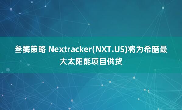 叁酶策略 Nextracker(NXT.US)将为希腊最大太阳能项目供货