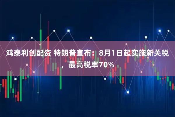 鸿泰利创配资 特朗普宣布:8月1日起实施新关税,最高税率70%