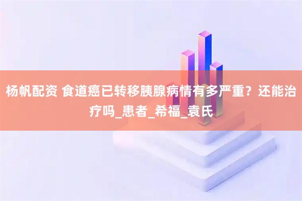 杨帆配资 食道癌已转移胰腺病情有多严重?还能治疗吗_患者_希福_袁氏