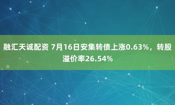 融汇天诚配资 7月16日安集转债上涨0.63%,转股溢价率26.54%