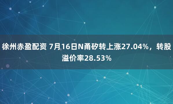 徐州赤盈配资 7月16日N甬矽转上涨27.04%，转股溢价率28.53%