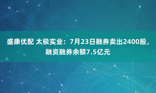 盛康优配 太极实业:7月23日融券卖出2400股,融资融券余额7.5亿元