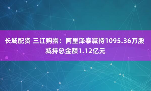 长城配资 三江购物：阿里泽泰减持1095.36万股 减持总金额1.12亿元
