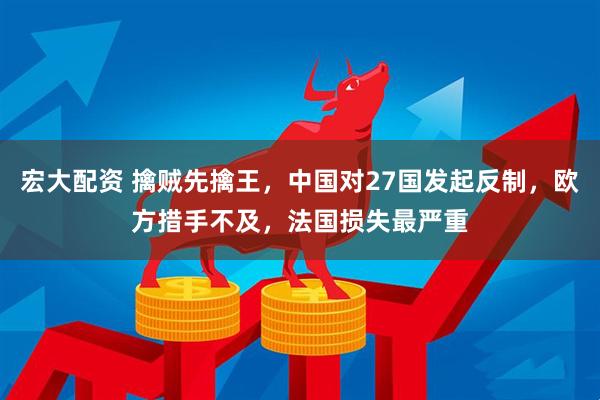 宏大配资 擒贼先擒王，中国对27国发起反制，欧方措手不及，法国损失最严重