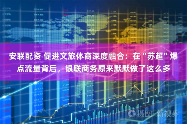 安联配资 促进文旅体商深度融合：在“苏超”爆点流量背后，银联商务原来默默做了这么多