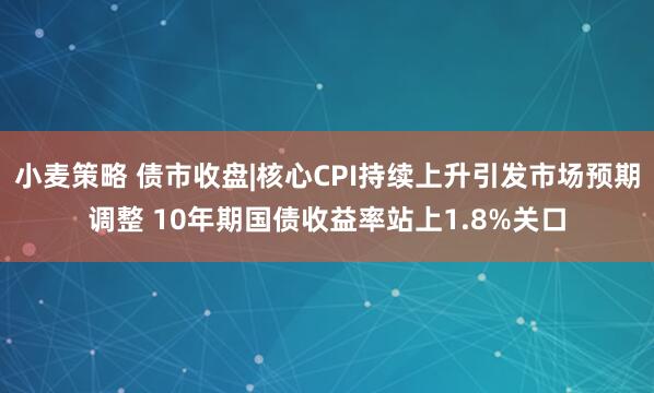 小麦策略 债市收盘|核心CPI持续上升引发市场预期调整 10年期国债收益率站上1.8%关口