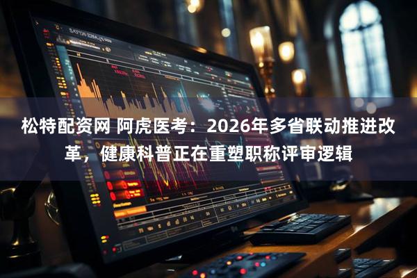 松特配资网 阿虎医考：2026年多省联动推进改革，健康科普正在重塑职称评审逻辑