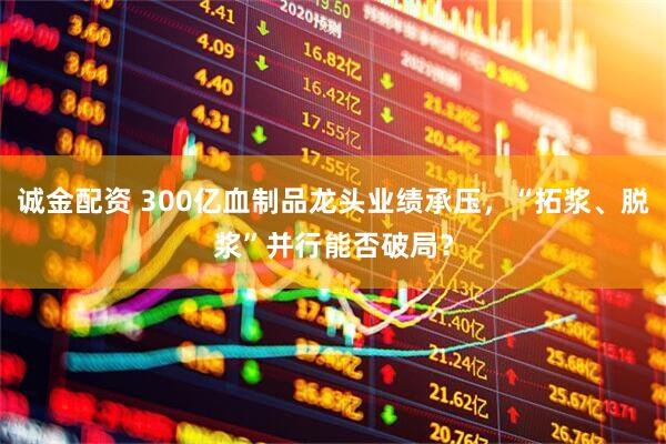诚金配资 300亿血制品龙头业绩承压，“拓浆、脱浆”并行能否破局？