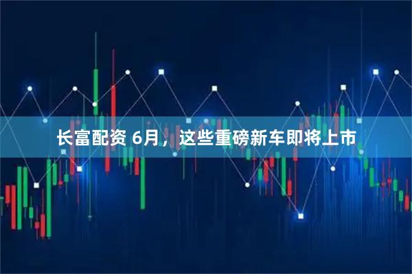 长富配资 6月，这些重磅新车即将上市