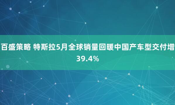 百盛策略 特斯拉5月全球销量回暖中国产车型交付增39.4%
